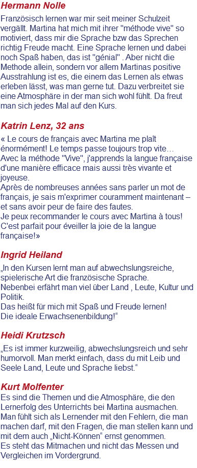 Hermann Nolle Französisch lernen war mir seit meiner Schulzeit vergällt. Martina hat mich mit ihrer "méthode vive" so motiviert, dass mir die Sprache bzw das Sprechen richtig Freude macht. Eine Sprache lernen und dabei noch Spaß haben, das ist "génial" . Aber nicht die Methode allein, sondern vor allem Martinas positive Ausstrahlung ist es, die einem das Lernen als etwas erleben lässt, was man gerne tut. Dazu verbreitet sie eine Atmosphäre in der man sich wohl fühlt. Da freut man sich jedes Mal auf den Kurs. Katrin Lenz, 32 ans « Le cours de français avec Martina me plaît énormément! Le temps passe toujours trop vite… Avec la méthode "Vive", j'apprends la langue française d'une manière efficace mais aussi très vivante et joyeuse. Après de nombreuses années sans parler un mot de français, je sais m'exprimer couramment maintenant – et sans avoir peur de faire des fautes. Je peux recommander le cours avec Martina à tous! C'est parfait pour éveiller la joie de la langue française!» Ingrid Heiland „In den Kursen lernt man auf abwechslungsreiche, spielerische Art die französische Sprache. Nebenbei erfährt man viel über Land , Leute, Kultur und Politik. Das heißt für mich mit Spaß und Freude lernen! Die ideale Erwachsenenbildung!“ Heidi Krutzsch „Es ist immer kurzweilig, abwechslungsreich und sehr humorvoll. Man merkt einfach, dass du mit Leib und Seele Land, Leute und Sprache liebst.“ Kurt Molfenter Es sind die Themen und die Atmosphäre, die den Lernerfolg des Unterrichts bei Martina ausmachen. Man fühlt sich als Lernender mit den Fehlern, die man machen darf, mit den Fragen, die man stellen kann und mit dem auch „Nicht-Können“ ernst genommen. Es steht das Mitmachen und nicht das Messen und Vergleichen im Vordergrund. 